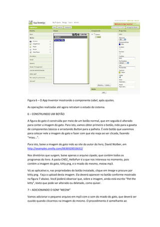 Figura 6 – O App Inventor mostrando o componente Label, após ajustes.

As operações realizadas até agora retratam o estado do sistema.

6 – CONSTRUINDO UM BOTÃO

A figura do gato é construída por meio de um botão normal, que em seguida é alterado
para conter a imagem do gato. Para isto, vamos obter primeiro o botão, indo para a gaveta
de componentes básicos e arrastando Button para a palheta. É este botão que usaremos
para colocar nele a imagem do gato e fazer com que ela reaja ao ser clicada, fazendo
“miau...”.

Para isto, baixe a imagem do gato indo ao site do autor do livro, David Wolber, em
http://examples.oreilly.com/0636920016632/

Nos diretórios que surgem, baixe apenas o arquivo zipado, que contém todos os
programas do livro. A pasta CH01_HelloPurr é a que nos interessa no momento, pois
contém a imagem do gato, kitty.png, e o miado do mesmo, meow.mp3.

Vá ao aplicativo e, nas propriedades do botão instalado, clique em Image e procure por
kitty.png. Faça o upload desta imagem. Ela deverá aparecer no botão conforme mostrado
na figura 7 abaixo. Você poderá observar que, sobre a imagem, ainda está escrito “Pet the
kitty”, texto que pode ser alterado ou deletado, como quiser.

7 – ADICIONANDO O SOM “MEOW”

Vamos adicionar o pequeno arquivo em mp3 com o som do miado do gato, que deverá ser
ouvido quando clicarmos na imagem do mesmo. O procedimento é semelhante ao
 
