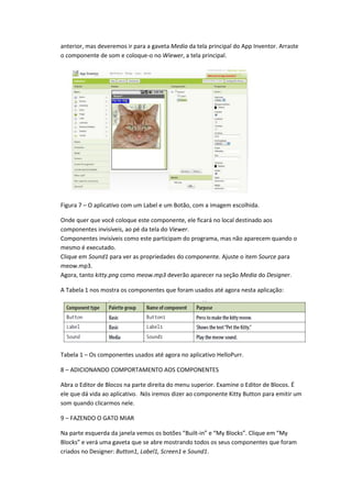 anterior, mas deveremos ir para a gaveta Media da tela principal do App Inventor. Arraste
o componente de som e coloque-o no Wiewer, a tela principal.




Figura 7 – O aplicativo com um Label e um Botão, com a imagem escolhida.

Onde quer que você coloque este componente, ele ficará no local destinado aos
componentes invisíveis, ao pé da tela do Viewer.
Componentes invisíveis como este participam do programa, mas não aparecem quando o
mesmo é executado.
Clique em Sound1 para ver as propriedades do componente. Ajuste o item Source para
meow.mp3.
Agora, tanto kitty.png como meow.mp3 deverão aparecer na seção Media do Designer.

A Tabela 1 nos mostra os componentes que foram usados até agora nesta aplicação:




Tabela 1 – Os componentes usados até agora no aplicativo HelloPurr.

8 – ADICIONANDO COMPORTAMENTO AOS COMPONENTES

Abra o Editor de Blocos na parte direita do menu superior. Examine o Editor de Blocos. É
ele que dá vida ao aplicativo. Nós iremos dizer ao componente Kitty Button para emitir um
som quando clicarmos nele.

9 – FAZENDO O GATO MIAR

Na parte esquerda da janela vemos os botões “Built-in” e “My Blocks”. Clique em “My
Blocks” e verá uma gaveta que se abre mostrando todos os seus componentes que foram
criados no Designer: Button1, Label1, Screen1 e Sound1.
 