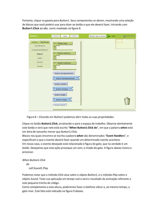 Portanto, clique na gaveta para Button1. Seus componentes se abrem, mostrando uma seleção
de blocos que você poderá usar para dizer ao botão o que ele deverá fazer, iniciando com
Button1.Click ao alto, como mostrado na figura 8:




   Figura 8 – Clicando em Button1 podemos abrir todas as suas propriedades.

Clique no botão Button1.Click, arrastando-o para o espaço de trabalho. Observe atentamente
este botão e verá que nele está escrito “When Button1.Click do”, em que a palavra when está
em letra de tamanho menor que Button1.Click.
Blocos nos quais encontra-se escrita a palavra when são denominados “Event Handlers”, e
especificam o que o evento deverá fazer quando um determinado evento acontece.
Em nosso caso, o evento desejado está relacionado à figura do gato, que na verdade é um
botão. Desejamos que esta ação provoque um som, o miado do gato. A figura abaixo ilustra o
processo:

When Button1.Click
  do
    call.Sound1.Play

Podemos notar que o método Click atua sobre o objeto Button1, e o método Play sobre o
objeto Sound. Teste sua aplicação em tempo real e verá o resultado da animação referente a
este pequeno trecho de código.
Como complemento a esta altura, poderemos fazer o telefone vibrar e, ao mesmo tempo, o
gato miar. Este fato está indicado na figura 9 abaixo.
 