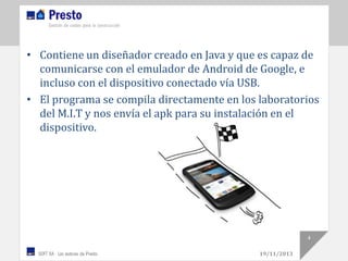 • Contiene un diseñador creado en Java y que es capaz de
comunicarse con el emulador de Android de Google, e
incluso con el dispositivo conectado vía USB.
• El programa se compila directamente en los laboratorios
del M.I.T y nos envía el apk para su instalación en el
dispositivo.

4
19/11/2013

 