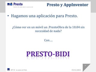 Presto y AppInventor
• Hagamos una aplicación para Presto.
¿Cómo ver en un móvil un .PrestoObra de la 10.04 sin
necesidad de nada?

Con….

9
19/11/2013

 