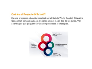 Què és el Projecte MScholl?
És una programa educatiu impulsat per el Mobile World Capital, GSMA i la
Generalitat per que puguem treballar amb el mòbil des de les aules. Vol
aconseguir que puguem ser uns emprenedors tecnològics.

 
