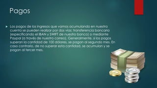 Pagos
 Los pagos de los ingresos que vamos acumulando en nuestra
cuenta se pueden realizar por dos vías: transferencia bancaria
(especificando el IBAN y SWIFT de nuestro banco) o mediante
Paypal (a través de nuestro correo). Generalmente, si los pagos
superan la cantidad de 100 dólares, se pagan al segundo mes. En
caso contrario, de no superar esta cantidad, se acumulan y se
pagan al tercer mes.
 