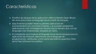 Características
 El editor de bloques de la aplicación utiliza la librería Open Blocks
de Java para crear un lenguaje visual a partir de bloques.
 App Inventor pueden tener su primera aplicación en
funcionamiento en una hora o menos, y se pueden programar
aplicaciones más complejas en mucho menos tiempo que con los
lenguajes más tradicionales, basados en texto.
 El compilador que traduce el lenguaje visual de los bloques para la
aplicación en Android utiliza Kawa como lenguaje de
programación, distribuido como parte del sistema operativo GNU
de la Free Software Foundation
 