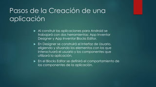 Pasos de la Creación de una
aplicación
 Al construir las aplicaciones para Android se
trabajará con dos herramientas: App Inventor
Designer y App Inventor Blocks Editor.
 En Designer se construirá el Interfaz de Usuario,
eligiendo y situando los elementos con los que
interactuará el usuario y los componentes que
utilizará la aplicación.
 En el Blocks Editor se definirá el comportamiento de
los componentes de la aplicación.
 