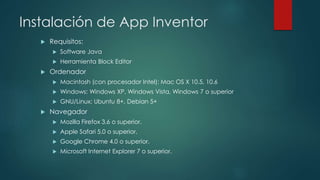 Instalación de App Inventor
 Requisitos:
 Software Java
 Herramienta Block Editor
 Ordenador
 Macintosh (con procesador Intel): Mac OS X 10.5, 10.6
 Windows: Windows XP, Windows Vista, Windows 7 o superior
 GNU/Linux: Ubuntu 8+, Debian 5+
 Navegador
 Mozilla Firefox 3.6 o superior.
 Apple Safari 5.0 o superior.
 Google Chrome 4.0 o superior.
 Microsoft Internet Explorer 7 o superior.
 