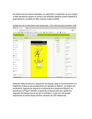 Así seleccione los colores deseados, en cada botón o asignación de una imagen ,
a cada reproductor asigne un sonido y las etiquetas agregue el texto deseado al
igual aplicando variables en ellos creando nuestra interfaz.
Después realice la edición y asignación de bloques, para su funcionamiento a si
asignando el bloque que al seleccionar por ejemplo en Button1 ,se asigne una
condicional, después de asignar la condicional de si presiona el Button1 se
reproduzca el Player1 también a signando un bloque para eso, aparte fue
asignado otro bloque que al ser clic en el Button1 y que una ves ya este
reproducido el sonido tenga una leve vibración de 100 miliseconds.
 