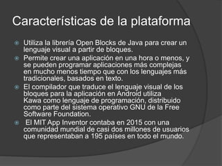 Características de la plataforma
 Utiliza la librería Open Blocks de Java para crear un
lenguaje visual a partir de bloques.
 Permite crear una aplicación en una hora o menos, y
se pueden programar aplicaciones más complejas
en mucho menos tiempo que con los lenguajes más
tradicionales, basados ​​en texto.
 El compilador que traduce el lenguaje visual de los
bloques para la aplicación en Android utiliza
Kawa como lenguaje de programación, distribuido
como parte del sistema operativo GNU de la Free
Software Foundation.
 El MIT App Inventor contaba en 2015 con una
comunidad mundial de casi dos millones de usuarios
que representaban a 195 países en todo el mundo.
 
