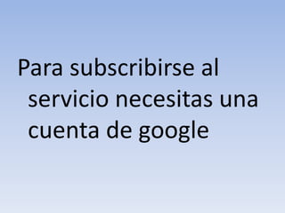 Para subscribirse al
servicio necesitas una
cuenta de google