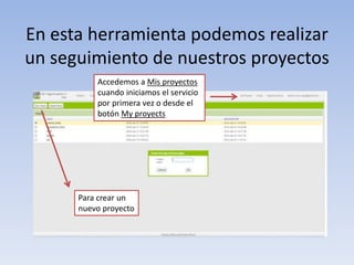 En esta herramienta podemos realizar
un seguimiento de nuestros proyectos
Accedemos a Mis proyectos
cuando iniciamos el servicio
por primera vez o desde el
botón My proyects
Para crear un
nuevo proyecto