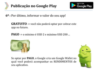 Publicação no Google Play
6º : Por último, informar o valor do seu app!
GRATUITO -> você não poderá optar por cobrar este
app no futuro.
PAGO -> o mínimo é USD 2 e máximo USD 200 ...
Se optar por PAGO, o Google cria um Google Wallet no
qual você poderá acompanhar os RENDIMENTOS de
seu aplicativo.
 