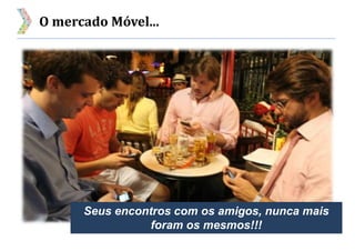 O mercado Móvel...
Seus encontros com os amigos, nunca mais
foram os mesmos!!!
 