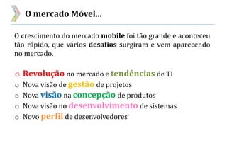 O mercado Móvel...
O crescimento do mercado mobile foi tão grande e aconteceu
tão rápido, que vários desafios surgiram e vem aparecendo
no mercado.
o Revolução no mercado e tendências de TI
o Nova visão de gestão de projetos
o Nova visão na concepção de produtos
o Nova visão no desenvolvimento de sistemas
o Novo perfil de desenvolvedores
 