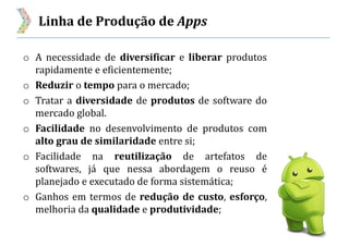 Linha de Produção de Apps
o A necessidade de diversificar e liberar produtos
rapidamente e eficientemente;
o Reduzir o tempo para o mercado;
o Tratar a diversidade de produtos de software do
mercado global.
o Facilidade no desenvolvimento de produtos com
alto grau de similaridade entre si;
o Facilidade na reutilização de artefatos de
softwares, já que nessa abordagem o reuso é
planejado e executado de forma sistemática;
o Ganhos em termos de redução de custo, esforço,
melhoria da qualidade e produtividade;
 