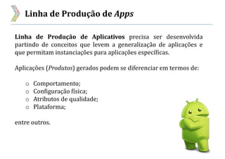 Linha de Produção de Apps
Linha de Produção de Aplicativos precisa ser desenvolvida
partindo de conceitos que levem a generalização de aplicações e
que permitam instanciações para aplicações específicas.
Aplicações (Produtos) gerados podem se diferenciar em termos de:
o Comportamento;
o Configuração física;
o Atributos de qualidade;
o Plataforma;
entre outros.
 