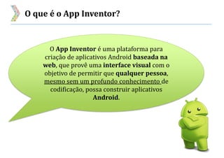 O que é o App Inventor?
O App Inventor é uma plataforma para
criação de aplicativos Android baseada na
web, que provê uma interface visual com o
objetivo de permitir que qualquer pessoa,
mesmo sem um profundo conhecimento de
codificação, possa construir aplicativos
Android.
 