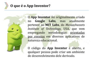 O que é o App Inventor?
O App Inventor foi originalmente criado
no Google Labs, mas atualmente
pertence ao MIT Labs, do Massachussets
Institute of Technology, USA, que vem
empregando metodologias orientadas
por eventos em diversos aplicativos de
natureza educacional.
O código do App Inventor é aberto, e
qualquer pessoa pode criar um ambiente
de desenvolvimento dele derivado.
 