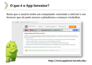 O que é o App Inventor?
http://www.appinven tor.mit.edu/
Basta que o usuário tenha um computador conectado a internet e um
browser que ele pode acessar a plataforma e começar a trabalhar.
 