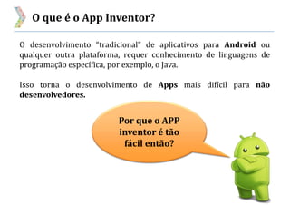 O que é o App Inventor?
Por que o APP
inventor é tão
fácil então?
O desenvolvimento “tradicional” de aplicativos para Android ou
qualquer outra plataforma, requer conhecimento de linguagens de
programação específica, por exemplo, o Java.
Isso torna o desenvolvimento de Apps mais difícil para não
desenvolvedores.
 