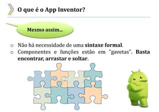 O que é o App Inventor?
Mesmo assim...
o Não há necessidade de uma sintaxe formal.
o Componentes e funções estão em "gavetas". Basta
encontrar, arrastar e soltar.
 