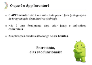 O que é o App Inventor?
o O APP Inventor não é um substituto para o Java (a linguagem
de programação de aplicativos Android).
o Não é uma ferramenta para criar jogos e aplicativos
comerciais.
o As aplicações criadas estão longe de ser bonitas.
Entretanto,
elas são funcionais!
 