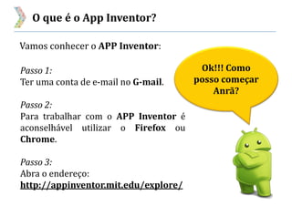 O que é o App Inventor?
Vamos conhecer o APP Inventor:
Ok!!! Como
posso começar
Anrã?
Passo 1:
Ter uma conta de e-mail no G-mail.
Passo 2:
Para trabalhar com o APP Inventor é
aconselhável utilizar o Firefox ou
Chrome.
Passo 3:
Abra o endereço:
http://appinventor.mit.edu/explore/
 