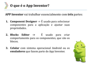 O que é o App Inventor?
APP Inventor vai trabalhar essencialmente com três partes:
1. Component Designer -> É usado para selecionar
componentes para a aplicação e ajustar suas
propriedades.
2. Blocks Editor -> É usado para criar
comportamento para os componentes, que são os
blocos.
3. Celular com sistema operacional Android ou os
emuladores que fazem parte do App Inventor.
 