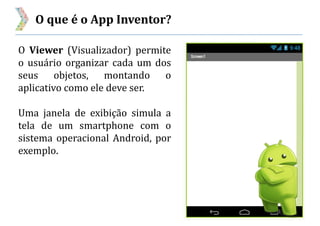 O que é o App Inventor?
O Viewer (Visualizador) permite
o usuário organizar cada um dos
seus objetos, montando o
aplicativo como ele deve ser.
Uma janela de exibição simula a
tela de um smartphone com o
sistema operacional Android, por
exemplo.
 