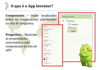 O que é o App Inventor?
Components - estão localizados
todos os componentes adicionados
na tela do programa.
Properties – Mostram
as propriedades
associadas a cada
componente da tela do
APP.
 