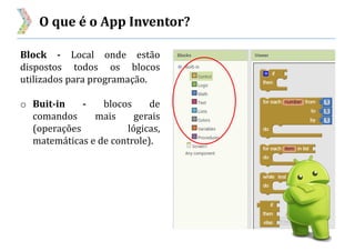 O que é o App Inventor?
Block - Local onde estão
dispostos todos os blocos
utilizados para programação.
o Buit-in - blocos de
comandos mais gerais
(operações lógicas,
matemáticas e de controle).
 
