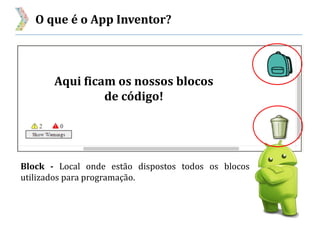 O que é o App Inventor?
Block - Local onde estão dispostos todos os blocos
utilizados para programação.
Aqui ficam os nossos blocos
de código!
 