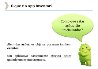 O que é o App Inventor?
Além das ações, os objetos possuem também
eventos.
Um aplicativo basicamente executa ações
quando um evento acontece.
Como que estas
ações são
inicializadas?
 