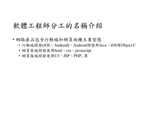 軟體工程師分工的名稱介紹
• 網路產品包含行動端和網頁兩種主要型態
• 行動端開發(iOS、Android)，Android開發用Java，iOS用Object C
• 網頁前端開發使用html、css、javascript
• 網頁後端開發使用C#、JSP、PHP...等
 