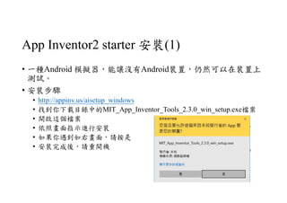 App Inventor2 starter 安裝(1)
• 一種Android 模擬器，能讓沒有Android裝置，仍然可以在裝置上
測試。
• 安裝步驟
• http://appinv.us/aisetup_windows
• 找到你下載目錄中的MIT_App_Inventor_Tools_2.3.0_win_setup.exe檔案
• 開啟這個檔案
• 依照畫面指示進行安裝
• 如果你遇到如右畫面，請按是
• 安裝完成後，請重開機
 