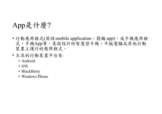 App是什麼?
• 行動應用程式(英語:mobile application，簡稱 app)，或手機應用程
式、手機App等，是指設計給智慧型手機、平板電腦或其他行動
裝置上運行的應用程式。
• 主流的行動裝置平台有:
• Android
• iOS
• BlackBerry
• Windows Phone
 