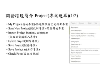 開發環境簡介-Project(專案選單)(1/2)
• My Project(我的專案)-點選開啟自己的所有專案
• Start New Project(開啟新專案)-開啟新的專案
• Import Project from my computer
(從我的電腦匯入專案)
• Delete Project(刪除專案)
• Save Project(儲存專案)
• Save Project as(另存專案)
• Check Point(設立檢查點)
 
