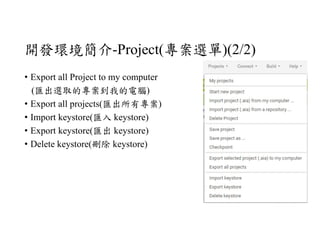 開發環境簡介-Project(專案選單)(2/2)
• Export all Project to my computer
(匯出選取的專案到我的電腦)
• Export all projects(匯出所有專案)
• Import keystore(匯入 keystore)
• Export keystore(匯出 keystore)
• Delete keystore(刪除 keystore)
 