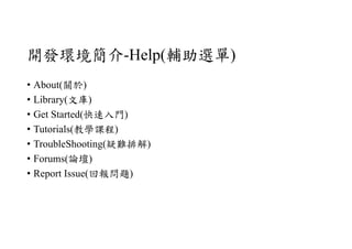 開發環境簡介-Help(輔助選單)
• About(關於)
• Library(文庫)
• Get Started(快速入門)
• Tutorials(教學課程)
• TroubleShooting(疑難排解)
• Forums(論壇)
• Report Issue(回報問題)
 