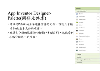 App Inventor Designer-
Palette(開發元件庫)
• 可以從Palette的清單選擇需要的元件，預設只會顯
示Basic基本元件的項目。
• 點選各分類的標籤(如:Media、Social等)，就能看到
其他分類底下的項目。
 
