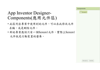 App Inventor Designer-
Components(應用元件區)
• 此區列出專案中使用到的元件，可以在此修改元件
名稱，或是刪除元件。
• 新的專案應該只有一個Screen1元件，實際上Screen1
元件就是行動裝置的螢幕。
 
