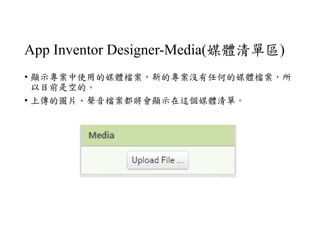 App Inventor Designer-Media(媒體清單區)
• 顯示專案中使用的媒體檔案，新的專案沒有任何的媒體檔案，所
以目前是空的。
• 上傳的圖片、聲音檔案都將會顯示在這個媒體清單。
 
