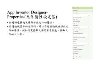 App Inventor Designer-
Properties(元件屬性設定區)
• 針對所選擇的元件顯示此元件的屬性。
• 點選檢視器中的元件時，可以在這裡檢視或修改元
件的屬性，例如設定螢幕元件的背景顏色、按鈕元
件的大小等。
 