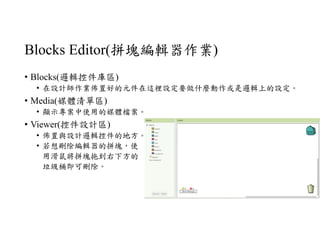 Blocks Editor(拼塊編輯器作業)
• Blocks(邏輯控件庫區)
• 在設計師作業佈置好的元件在這裡設定要做什麼動作或是邏輯上的設定。
• Media(媒體清單區)
• 顯示專案中使用的媒體檔案。
• Viewer(控件設計區)
• 佈置與設計邏輯控件的地方。
• 若想刪除編輯器的拼塊，使
用滑鼠將拼塊拖到右下方的
垃圾桶即可刪除。
 
