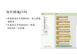 設計拼塊(1/4)
• 點選畫面右方的Blocks，進入拼塊
編輯器。
• 從畫面左方的Screen1，點選
btnClick，如右圖。
 