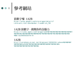 參考網站
猜數字囉 1A2B
ht t ps: / / pl ay. googl e. com/ st or e/ apps/ det ai l s?
i d=st udi o. t om. i GussNumber . f r ee&hl =zh_TW
1A2B 猜數字 - 挑戰你的金腦力
ht t ps: / / i t unes. appl e. com/ t w/ app/ 1a2b%E7%8C%9C%E6%95%B8%E5%AD%97-
%E6%8C%91%E6%88%B0%E4%BD%A0%E7%9A%84%E9%87%91%E8%85%A6%E5%8A
%9B/ i d1258055535?mt =8
1A2B
ht t p: / / f uni phone. pi xnet . net / bl og/ post / 30292210- i phone%E4%B9%9F
%E6%9C%891a2b%E7%8C%9C%E6%95%B8%E5%AD%97%E9%81%8A
%E6%88%B2%E5%96%94%EF%BC%81
 