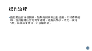 遊戲開始有16個圈圈，點擊兩個圈圈並且連續，即可將其翻
轉，直到翻轉所有方塊來通關。遊戲共30秒，成功一次得
100。時間結束並且公布成績結果。
 