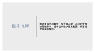 操作流程
點選畫面中的數字，按下輸入鍵，系統則會根
據隨機數字，提示玩家縮小答案範圍，玩家猜
中答案即獲勝。
 