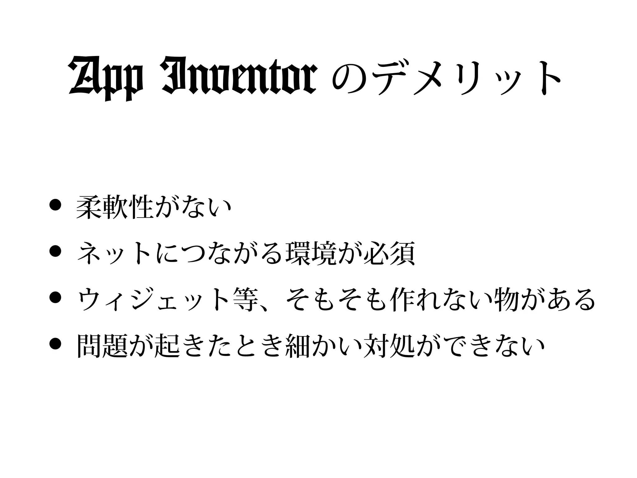 App Inventor のデメリット

• 柔軟性がない
• ネットにつながる環境が必須
• ウィジェット等、そもそも作れない物がある
• 問題が起きたとき細かい対処ができない
 