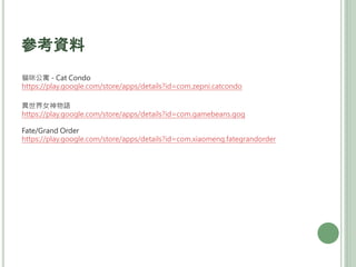 參考資料
貓咪公寓 - Cat Condo
https://play.google.com/store/apps/details?id=com.zepni.catcondo
異世界女神物語
https://play.google.com/store/apps/details?id=com.gamebeans.gog
Fate/Grand Order
https://play.google.com/store/apps/details?id=com.xiaomeng.fategrandorder
 