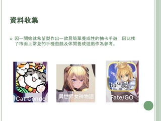  因一開始就希望製作出一款具簡單養成性的抽卡手遊，因此找
了市面上常見的手機遊戲及休閒養成遊戲作為參考。
資料收集
 